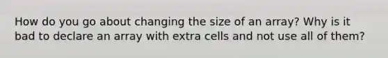 How do you go about changing the size of an array? Why is it bad to declare an array with extra cells and not use all of them?