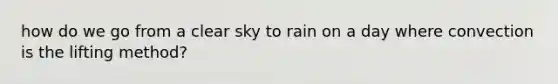 how do we go from a clear sky to rain on a day where convection is the lifting method?