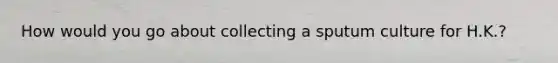 How would you go about collecting a sputum culture for H.K.?