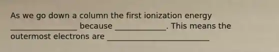 As we go down a column the first ionization energy _________________ because _____________. This means the outermost electrons are __________________________