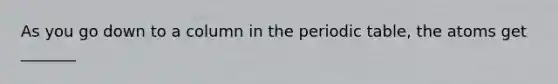 As you go down to a column in <a href='https://www.questionai.com/knowledge/kIrBULvFQz-the-periodic-table' class='anchor-knowledge'>the periodic table</a>, the atoms get _______