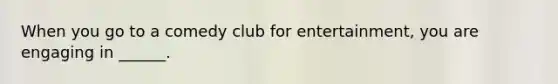 When you go to a comedy club for entertainment, you are engaging in ______.