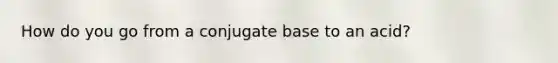 How do you go from a conjugate base to an acid?