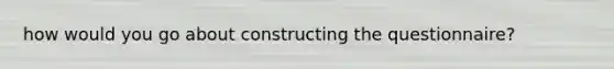 how would you go about constructing the questionnaire?