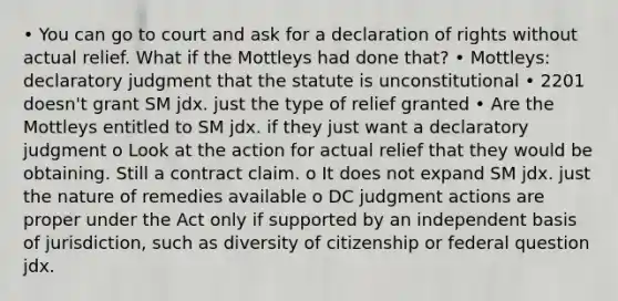 • You can go to court and ask for a declaration of rights without actual relief. What if the Mottleys had done that? • Mottleys: declaratory judgment that the statute is unconstitutional • 2201 doesn't grant SM jdx. just the type of relief granted • Are the Mottleys entitled to SM jdx. if they just want a declaratory judgment o Look at the action for actual relief that they would be obtaining. Still a contract claim. o It does not expand SM jdx. just the nature of remedies available o DC judgment actions are proper under the Act only if supported by an independent basis of jurisdiction, such as diversity of citizenship or federal question jdx.