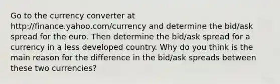 Go to the currency converter at http://finance.yahoo.com/currency and determine the bid/ask spread for the euro. Then determine the bid/ask spread for a currency in a less developed country. Why do you think is the main reason for the difference in the bid/ask spreads between these two currencies?