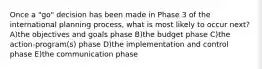 Once a "go" decision has been made in Phase 3 of the international planning process, what is most likely to occur next? A)the objectives and goals phase B)the budget phase C)the action-program(s) phase D)the implementation and control phase E)the communication phase