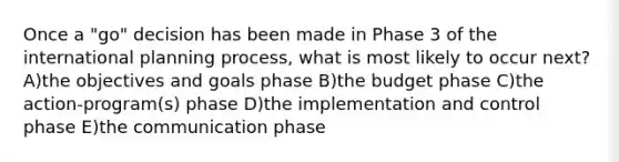 Once a "go" decision has been made in Phase 3 of the international planning process, what is most likely to occur next? A)the objectives and goals phase B)the budget phase C)the action-program(s) phase D)the implementation and control phase E)the communication phase