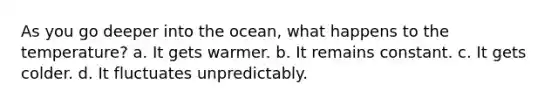 As you go deeper into the ocean, what happens to the temperature? a. It gets warmer. b. It remains constant. c. It gets colder. d. It fluctuates unpredictably.