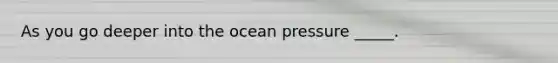 As you go deeper into the ocean pressure _____.