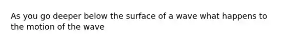 As you go deeper below the surface of a wave what happens to the motion of the wave