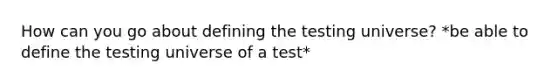 How can you go about defining the testing universe? *be able to define the testing universe of a test*