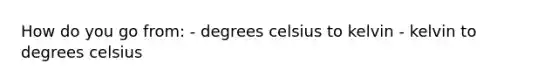 How do you go from: - degrees celsius to kelvin - kelvin to degrees celsius