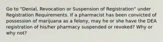 Go to "Denial, Revocation or Suspension of Registration" under Registration Requirements. If a pharmacist has been convicted of possession of marijuana as a felony, may he or she have the DEA registration of his/her pharmacy suspended or revoked? Why or why not?