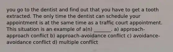 you go to the dentist and find out that you have to get a tooth extracted. The only time the dentist can schedule your appointment is at the same time as a traffic court appointment. This situation is an example of a(n) _______. a) approach-approach conflict b) approach-avoidance conflict c) avoidance-avoidance conflict d) multiple conflict