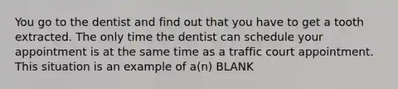 You go to the dentist and find out that you have to get a tooth extracted. The only time the dentist can schedule your appointment is at the same time as a traffic court appointment. This situation is an example of a(n) BLANK