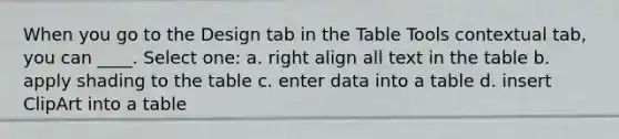 When you go to the Design tab in the Table Tools contextual tab, you can ____. Select one: a. right align all text in the table b. apply shading to the table c. enter data into a table d. insert ClipArt into a table