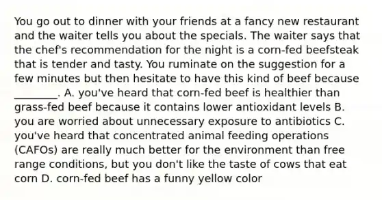 You go out to dinner with your friends at a fancy new restaurant and the waiter tells you about the specials. The waiter says that the chef's recommendation for the night is a corn-fed beefsteak that is tender and tasty. You ruminate on the suggestion for a few minutes but then hesitate to have this kind of beef because ________. A. you've heard that corn-fed beef is healthier than grass-fed beef because it contains lower antioxidant levels B. you are worried about unnecessary exposure to antibiotics C. you've heard that concentrated animal feeding operations (CAFOs) are really much better for the environment than free range conditions, but you don't like the taste of cows that eat corn D. corn-fed beef has a funny yellow color