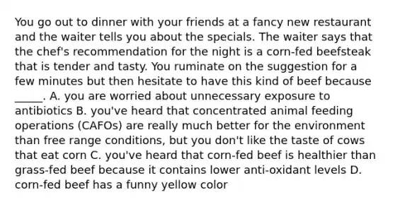 You go out to dinner with your friends at a fancy new restaurant and the waiter tells you about the specials. The waiter says that the chef's recommendation for the night is a corn-fed beefsteak that is tender and tasty. You ruminate on the suggestion for a few minutes but then hesitate to have this kind of beef because _____. A. you are worried about unnecessary exposure to antibiotics B. you've heard that concentrated animal feeding operations (CAFOs) are really much better for the environment than free range conditions, but you don't like the taste of cows that eat corn C. you've heard that corn-fed beef is healthier than grass-fed beef because it contains lower anti-oxidant levels D. corn-fed beef has a funny yellow color