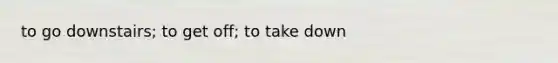 to go downstairs; to get off; to take down