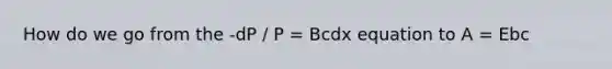 How do we go from the -dP / P = Bcdx equation to A = Ebc