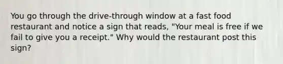 You go through the drive-through window at a fast food restaurant and notice a sign that reads, "Your meal is free if we fail to give you a receipt." Why would the restaurant post this sign?