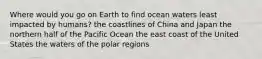 Where would you go on Earth to find ocean waters least impacted by humans? the coastlines of China and Japan the northern half of the Pacific Ocean the east coast of the United States the waters of the polar regions