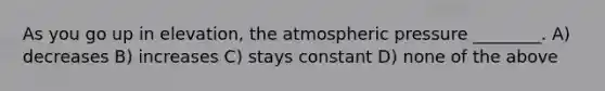 As you go up in elevation, the atmospheric pressure ________. A) decreases B) increases C) stays constant D) none of the above