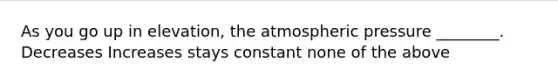 As you go up in elevation, the atmospheric pressure ________. Decreases Increases stays constant none of the above