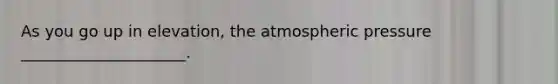 As you go up in elevation, the atmospheric pressure _____________________.