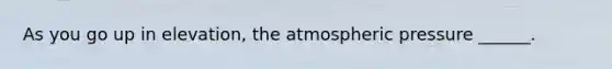 As you go up in elevation, the atmospheric pressure ______.