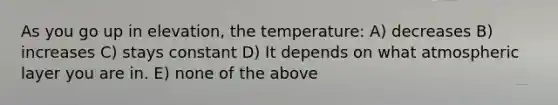 As you go up in elevation, the temperature: A) decreases B) increases C) stays constant D) It depends on what atmospheric layer you are in. E) none of the above