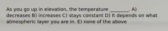 As you go up in elevation, the temperature ________. A) decreases B) increases C) stays constant D) It depends on what atmospheric layer you are in. E) none of the above