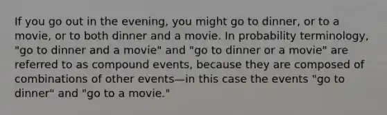 If you go out in the evening, you might go to dinner, or to a movie, or to both dinner and a movie. In probability terminology, "go to dinner and a movie" and "go to dinner or a movie" are referred to as compound events, because they are composed of combinations of other events—in this case the events "go to dinner" and "go to a movie."