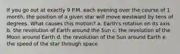 If you go out at exactly 9 P.M. each evening over the course of 1 month, the position of a given star will move westward by tens of degrees. What causes this motion? a. Earth's rotation on its axis b. the revolution of Earth around the Sun c. the revolution of the Moon around Earth d. the revolution of the Sun around Earth e. the speed of the star through space