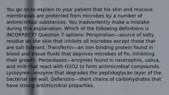 You go on to explain to your patient that his skin and mucous membranes are protected from microbes by a number of antimicrobial substances. You inadvertently make a mistake during this explanation. Which of the following definitions is INCORRECT? Question 7 options: Perspiration—source of salty residue on the skin that inhibits all microbes except those that are salt-tolerant. Transferrin—an iron-binding protein found in blood and tissue fluids that deprives microbes of Fe, inhibiting their growth. Peroxidases—enzymes found in neutrophils, saliva, and milk that react with H2O2 to form antimicrobial compounds. Lysozyme—enzyme that degrades the peptidoglycan layer of the bacterial cell wall. Defensins—short chains of carbohydrates that have strong antimicrobial properties.