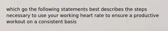 which go the following statements best describes the steps necessary to use your working heart rate to ensure a productive workout on a consistent basis