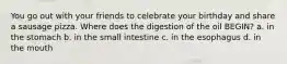 You go out with your friends to celebrate your birthday and share a sausage pizza. Where does the digestion of the oil BEGIN? a. in the stomach b. in the small intestine c. in the esophagus d. in the mouth