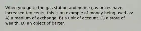 When you go to the gas station and notice gas prices have increased ten cents, this is an example of money being used as: A) a medium of exchange. B) a unit of account. C) a store of wealth. D) an object of barter.