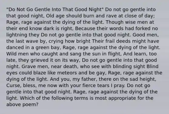 "Do Not Go Gentle Into That Good Night" Do not go gentle into that good night, Old age should burn and rave at close of day; Rage, rage against the dying of the light. Though wise men at their end know dark is right, Because their words had forked no lightning they Do not go gentle into that good night. Good men, the last wave by, crying how bright Their frail deeds might have danced in a green bay, Rage, rage against the dying of the light. Wild men who caught and sang the sun in flight, And learn, too late, they grieved it on its way, Do not go gentle into that good night. Grave men, near death, who see with blinding sight Blind eyes could blaze like meteors and be gay, Rage, rage against the dying of the light. And you, my father, there on the sad height, Curse, bless, me now with your fierce tears I pray. Do not go gentle into that good night. Rage, rage against the dying of the light. Which of the following terms is most appropriate for the above poem?