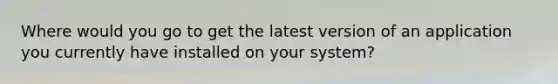 Where would you go to get the latest version of an application you currently have installed on your system?