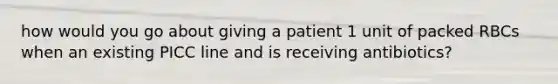 how would you go about giving a patient 1 unit of packed RBCs when an existing PICC line and is receiving antibiotics?