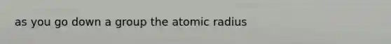 as you go down a group the atomic radius