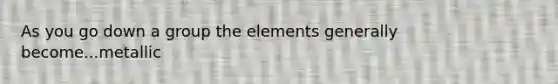 As you go down a group the elements generally become...metallic