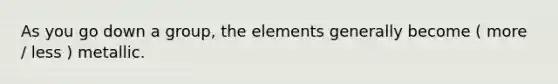 As you go down a group, the elements generally become ( more / less ) metallic.