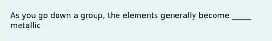 As you go down a group, the elements generally become _____ metallic