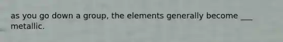 as you go down a group, the elements generally become ___ metallic.