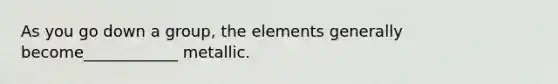 As you go down a group, the elements generally become____________ metallic.