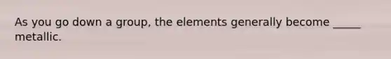 As you go down a group, the elements generally become _____ metallic.