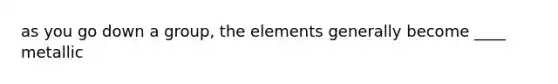 as you go down a group, the elements generally become ____ metallic